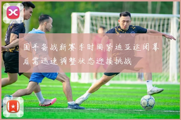国手备战新赛季时间紧迫亚运闭幕后需迅速调整状态迎接挑战