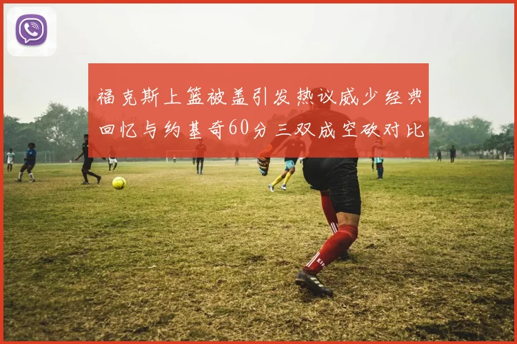 福克斯上篮被盖引发热议威少经典回忆与约基奇60分三双成空砍对比