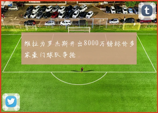 维拉为罗杰斯开出8000万镑标价多家豪门球队争抢