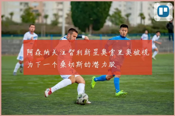 阿森纳关注智利新星奥索里奥被视为下一个桑切斯的潜力股