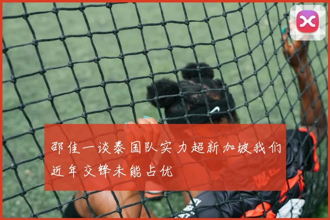 邵佳一谈泰国队实力超新加坡我们近年交锋未能占优