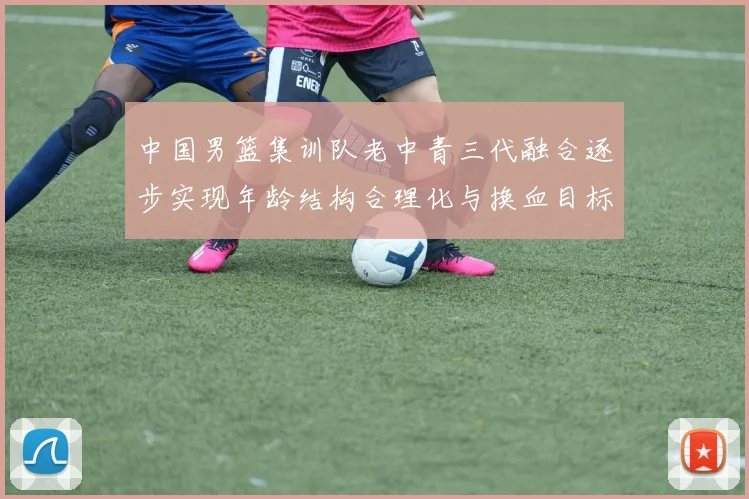 中国男篮集训队老中青三代融合逐步实现年龄结构合理化与换血目标