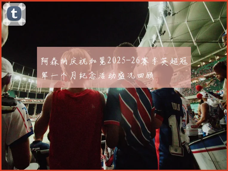 阿森纳庆祝加冕2025-26赛季英超冠军一个月纪念活动盛况回顾