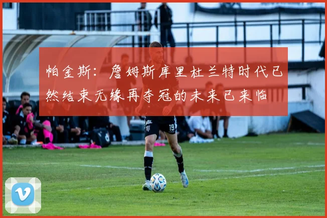 帕金斯：詹姆斯库里杜兰特时代已然结束无缘再夺冠的未来已来临