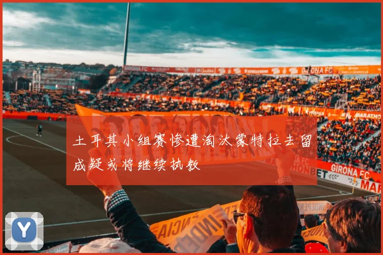 土耳其小组赛惨遭淘汰蒙特拉去留成疑或将继续执教