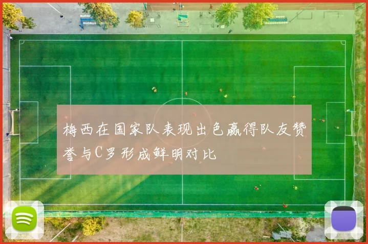 梅西在国家队表现出色赢得队友赞誉与C罗形成鲜明对比