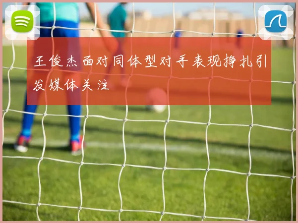 王俊杰面对同体型对手表现挣扎引发媒体关注