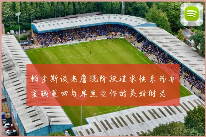帕金斯谈老詹现阶段追求快乐而非金钱重回与库里合作的美好时光