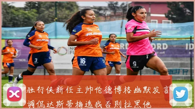 独行侠新任主帅伦德博格幽默发言调侃达斯蒂梅选我否则拉黑他